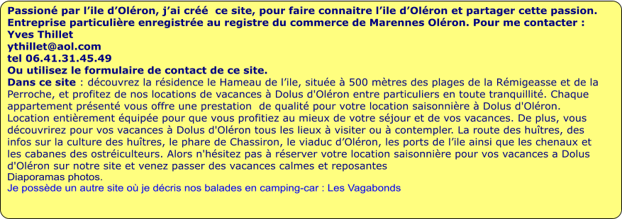 Passioné par l’ile d’Oléron, j’ai créé  ce site, pour faire connaitre l’ile d’Oléron et partager cette passion.  Entreprise particulière enregistrée au registre du commerce de Marennes Oléron. Pour me contacter : Yves Thillet  ythillet@aol.com tel 06.41.31.45.49 Ou utilisez le formulaire de contact de ce site. Dans ce site : découvrez la résidence le Hameau de l’ile, située à 500 mètres des plages de la Rémigeasse et de la Perroche, et profitez de nos locations de vacances à Dolus d'Oléron entre particuliers en toute tranquillité. Chaque appartement présenté vous offre une prestation  de qualité pour votre location saisonnière à Dolus d'Oléron. Location entièrement équipée pour que vous profitiez au mieux de votre séjour et de vos vacances. De plus, vous découvrirez pour vos vacances à Dolus d'Oléron tous les lieux à visiter ou à contempler. La route des huîtres, des infos sur la culture des huîtres, le phare de Chassiron, le viaduc d’Oléron, les ports de l’ile ainsi que les chenaux et les cabanes des ostréiculteurs. Alors n'hésitez pas à réserver votre location saisonnière pour vos vacances a Dolus d'Oléron sur notre site et venez passer des vacances calmes et reposantes Diaporamas photos.  Je possède un autre site où je décris nos balades en camping-car : Les Vagabonds