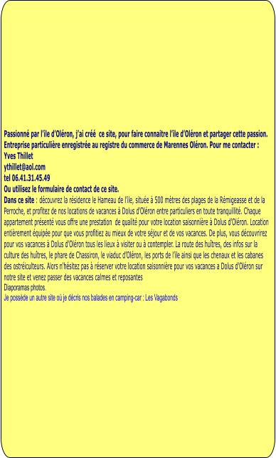 Passionné par l’ile d’Oléron, j’ai créé  ce site, pour faire connaitre l’ile d’Oléron et partager cette passion.  Entreprise particulière enregistrée au registre du commerce de Marennes Oléron. Pour me contacter : Yves Thillet  ythillet@aol.com tel 06.41.31.45.49 Ou utilisez le formulaire de contact de ce site. Dans ce site : découvrez la résidence le Hameau de l’ile, située à 500 mètres des plages de la Rémigeasse et de la Perroche, et profitez de nos locations de vacances à Dolus d'Oléron entre particuliers en toute tranquillité. Chaque appartement présenté vous offre une prestation  de qualité pour votre location saisonnière à Dolus d'Oléron. Location entièrement équipée pour que vous profitiez au mieux de votre séjour et de vos vacances. De plus, vous découvrirez pour vos vacances à Dolus d'Oléron tous les lieux à visiter ou à contempler. La route des huîtres, des infos sur la culture des huîtres, le phare de Chassiron, le viaduc d’Oléron, les ports de l’ile ainsi que les chenaux et les cabanes des ostréiculteurs. Alors n'hésitez pas à réserver votre location saisonnière pour vos vacances a Dolus d'Oléron sur notre site et venez passer des vacances calmes et reposantes Diaporamas photos.  Je possède un autre site où je décris nos balades en camping-car : Les Vagabonds