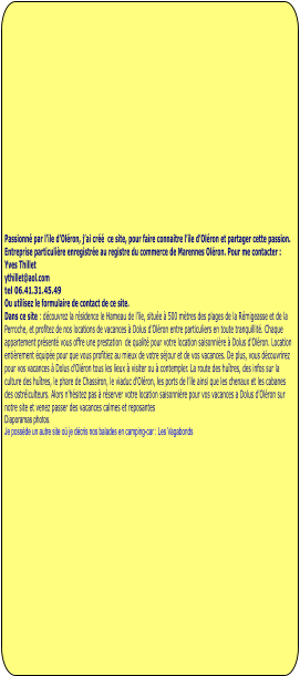 Passionné par l’ile d’Oléron, j’ai créé  ce site, pour faire connaitre l’ile d’Oléron et partager cette passion.  Entreprise particulière enregistrée au registre du commerce de Marennes Oléron. Pour me contacter : Yves Thillet  ythillet@aol.com tel 06.41.31.45.49 Ou utilisez le formulaire de contact de ce site. Dans ce site : découvrez la résidence le Hameau de l’ile, située à 500 mètres des plages de la Rémigeasse et de la Perroche, et profitez de nos locations de vacances à Dolus d'Oléron entre particuliers en toute tranquillité. Chaque appartement présenté vous offre une prestation  de qualité pour votre location saisonnière à Dolus d'Oléron. Location entièrement équipée pour que vous profitiez au mieux de votre séjour et de vos vacances. De plus, vous découvrirez pour vos vacances à Dolus d'Oléron tous les lieux à visiter ou à contempler. La route des huîtres, des infos sur la culture des huîtres, le phare de Chassiron, le viaduc d’Oléron, les ports de l’ile ainsi que les chenaux et les cabanes des ostréiculteurs. Alors n'hésitez pas à réserver votre location saisonnière pour vos vacances a Dolus d'Oléron sur notre site et venez passer des vacances calmes et reposantes Diaporamas photos.  Je possède un autre site où je décris nos balades en camping-car : Les Vagabonds