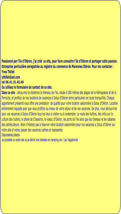 Passionné par l’ile d’Oléron, j’ai créé  ce site, pour faire connaitre l’ile d’Oléron et partager cette passion.  Entreprise particulière enregistrée au registre du commerce de Marennes Oléron. Pour me contacter : Yves Thillet  ythillet@aol.com tel 06.41.31.45.49 Ou utilisez le formulaire de contact de ce site. Dans ce site : découvrez la résidence le Hameau de l’ile, située à 500 mètres des plages de la Rémigeasse et de la Perroche, et profitez de nos locations de vacances à Dolus d'Oléron entre particuliers en toute tranquillité. Chaque appartement présenté vous offre une prestation  de qualité pour votre location saisonnière à Dolus d'Oléron. Location entièrement équipée pour que vous profitiez au mieux de votre séjour et de vos vacances. De plus, vous découvrirez pour vos vacances à Dolus d'Oléron tous les lieux à visiter ou à contempler. La route des huîtres, des infos sur la culture des huîtres, le phare de Chassiron, le viaduc d’Oléron, les ports de l’ile ainsi que les chenaux et les cabanes des ostréiculteurs. Alors n'hésitez pas à réserver votre location saisonnière pour vos vacances a Dolus d'Oléron sur notre site et venez passer des vacances calmes et reposantes Diaporamas photos.  Je possède un autre site où je décris nos balades en camping-car : Les Vagabonds