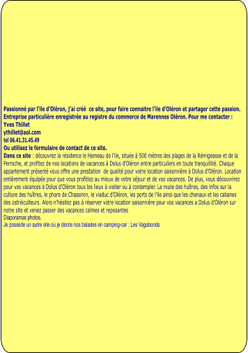 Passionné par l’ile d’Oléron, j’ai créé  ce site, pour faire connaitre l’ile d’Oléron et partager cette passion.  Entreprise particulière enregistrée au registre du commerce de Marennes Oléron. Pour me contacter : Yves Thillet  ythillet@aol.com tel 06.41.31.45.49 Ou utilisez le formulaire de contact de ce site. Dans ce site : découvrez la résidence le Hameau de l’ile, située à 500 mètres des plages de la Rémigeasse et de la Perroche, et profitez de nos locations de vacances à Dolus d'Oléron entre particuliers en toute tranquillité. Chaque appartement présenté vous offre une prestation  de qualité pour votre location saisonnière à Dolus d'Oléron. Location entièrement équipée pour que vous profitiez au mieux de votre séjour et de vos vacances. De plus, vous découvrirez pour vos vacances à Dolus d'Oléron tous les lieux à visiter ou à contempler. La route des huîtres, des infos sur la culture des huîtres, le phare de Chassiron, le viaduc d’Oléron, les ports de l’ile ainsi que les chenaux et les cabanes des ostréiculteurs. Alors n'hésitez pas à réserver votre location saisonnière pour vos vacances a Dolus d'Oléron sur notre site et venez passer des vacances calmes et reposantes Diaporamas photos.  Je possède un autre site où je décris nos balades en camping-car : Les Vagabonds