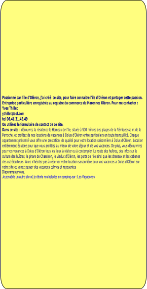 Passionné par l’ile d’Oléron, j’ai créé  ce site, pour faire connaitre l’ile d’Oléron et partager cette passion.  Entreprise particulière enregistrée au registre du commerce de Marennes Oléron. Pour me contacter : Yves Thillet  ythillet@aol.com tel 06.41.31.45.49 Ou utilisez le formulaire de contact de ce site. Dans ce site : découvrez la résidence le Hameau de l’ile, située à 500 mètres des plages de la Rémigeasse et de la Perroche, et profitez de nos locations de vacances à Dolus d'Oléron entre particuliers en toute tranquillité. Chaque appartement présenté vous offre une prestation  de qualité pour votre location saisonnière à Dolus d'Oléron. Location entièrement équipée pour que vous profitiez au mieux de votre séjour et de vos vacances. De plus, vous découvrirez pour vos vacances à Dolus d'Oléron tous les lieux à visiter ou à contempler. La route des huîtres, des infos sur la culture des huîtres, le phare de Chassiron, le viaduc d’Oléron, les ports de l’ile ainsi que les chenaux et les cabanes des ostréiculteurs. Alors n'hésitez pas à réserver votre location saisonnière pour vos vacances a Dolus d'Oléron sur notre site et venez passer des vacances calmes et reposantes Diaporamas photos.  Je possède un autre site où je décris nos balades en camping-car : Les Vagabonds