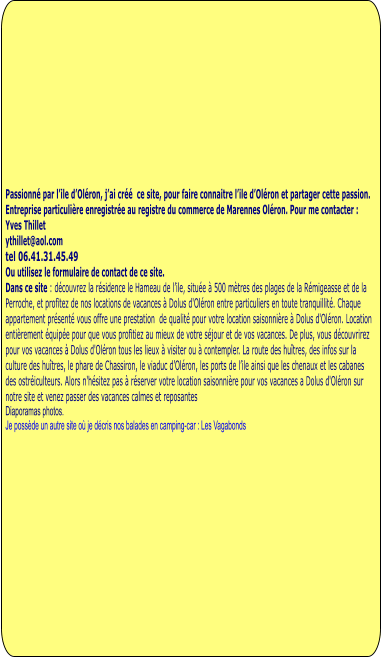 Passionné par l’ile d’Oléron, j’ai créé  ce site, pour faire connaitre l’ile d’Oléron et partager cette passion.  Entreprise particulière enregistrée au registre du commerce de Marennes Oléron. Pour me contacter : Yves Thillet  ythillet@aol.com tel 06.41.31.45.49 Ou utilisez le formulaire de contact de ce site. Dans ce site : découvrez la résidence le Hameau de l’ile, située à 500 mètres des plages de la Rémigeasse et de la Perroche, et profitez de nos locations de vacances à Dolus d'Oléron entre particuliers en toute tranquillité. Chaque appartement présenté vous offre une prestation  de qualité pour votre location saisonnière à Dolus d'Oléron. Location entièrement équipée pour que vous profitiez au mieux de votre séjour et de vos vacances. De plus, vous découvrirez pour vos vacances à Dolus d'Oléron tous les lieux à visiter ou à contempler. La route des huîtres, des infos sur la culture des huîtres, le phare de Chassiron, le viaduc d’Oléron, les ports de l’ile ainsi que les chenaux et les cabanes des ostréiculteurs. Alors n'hésitez pas à réserver votre location saisonnière pour vos vacances a Dolus d'Oléron sur notre site et venez passer des vacances calmes et reposantes Diaporamas photos.  Je possède un autre site où je décris nos balades en camping-car : Les Vagabonds